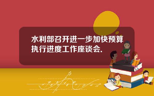 水利部召开进一步加快预算执行进度工作座谈会.
