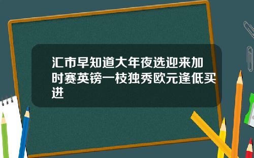 汇市早知道大年夜选迎来加时赛英镑一枝独秀欧元逢低买进