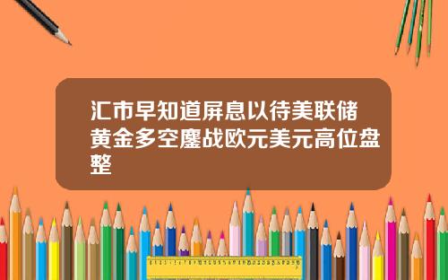 汇市早知道屏息以待美联储黄金多空鏖战欧元美元高位盘整