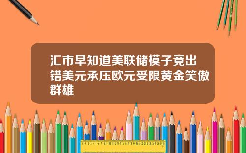 汇市早知道美联储模子竟出错美元承压欧元受限黄金笑傲群雄