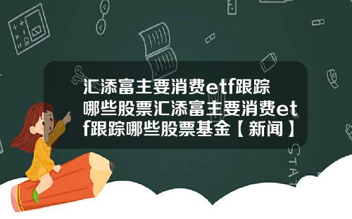 汇添富主要消费etf跟踪哪些股票汇添富主要消费etf跟踪哪些股票基金【新闻】