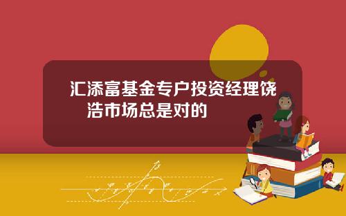 汇添富基金专户投资经理饶晞浩市场总是对的