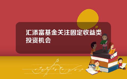 汇添富基金关注固定收益类投资机会