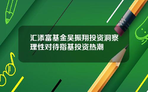 汇添富基金吴振翔投资洞察理性对待指基投资热潮