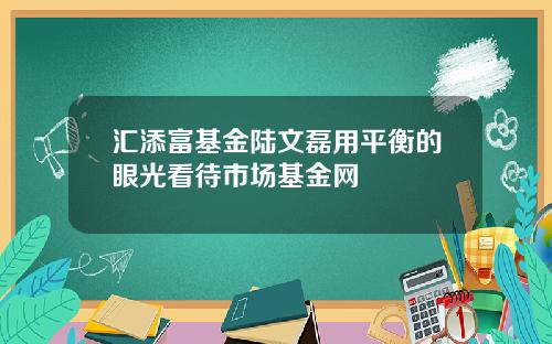汇添富基金陆文磊用平衡的眼光看待市场基金网