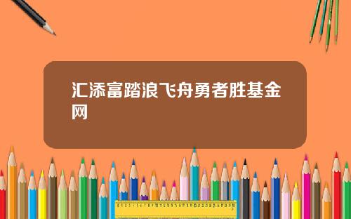 汇添富踏浪飞舟勇者胜基金网