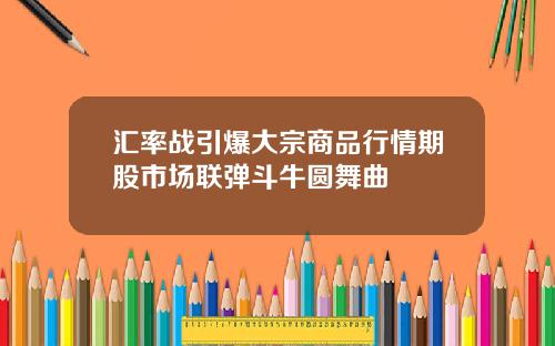 汇率战引爆大宗商品行情期股市场联弹斗牛圆舞曲