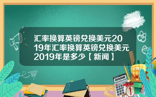 汇率换算英镑兑换美元2019年汇率换算英镑兑换美元2019年是多少【新闻】