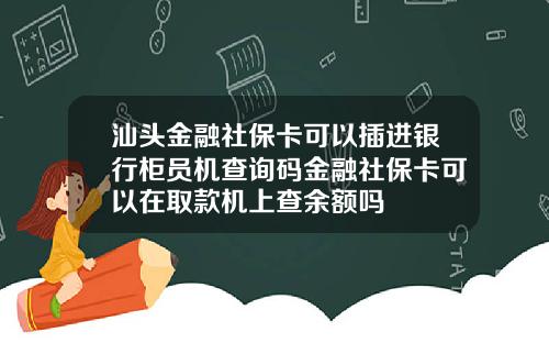 汕头金融社保卡可以插进银行柜员机查询码金融社保卡可以在取款机上查余额吗