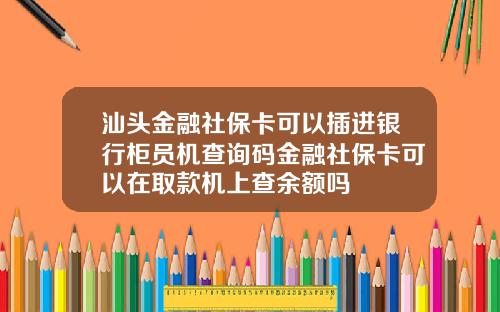 汕头金融社保卡可以插进银行柜员机查询码金融社保卡可以在取款机上查余额吗