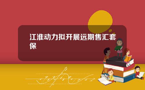 江淮动力拟开展远期售汇套保
