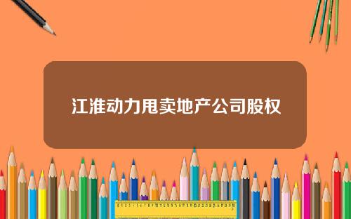 江淮动力甩卖地产公司股权