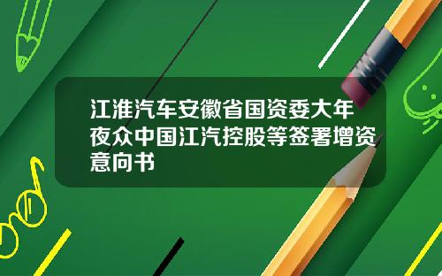 江淮汽车安徽省国资委大年夜众中国江汽控股等签署增资意向书