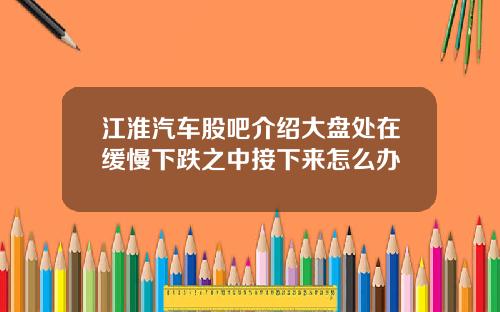 江淮汽车股吧介绍大盘处在缓慢下跌之中接下来怎么办
