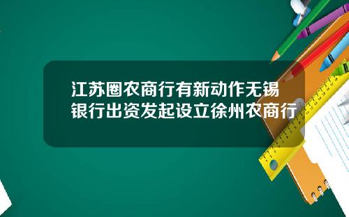 江苏圈农商行有新动作无锡银行出资发起设立徐州农商行