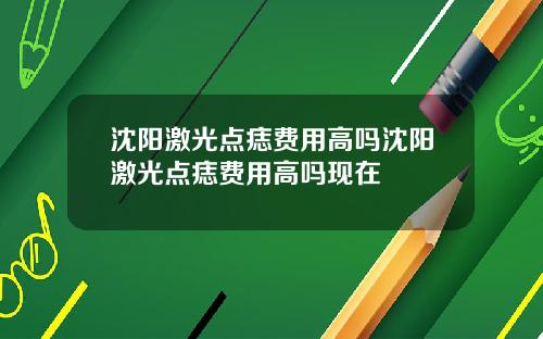 沈阳激光点痣费用高吗沈阳激光点痣费用高吗现在