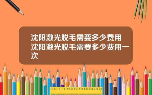 沈阳激光脱毛需要多少费用沈阳激光脱毛需要多少费用一次