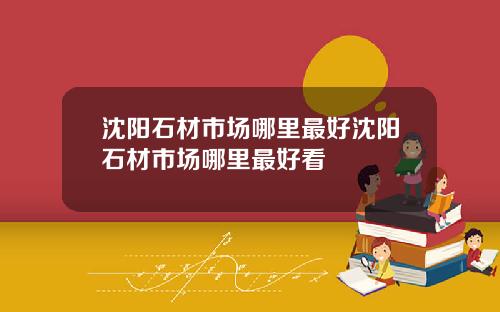 沈阳石材市场哪里最好沈阳石材市场哪里最好看