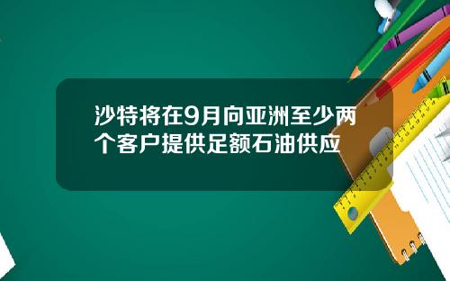 沙特将在9月向亚洲至少两个客户提供足额石油供应