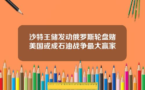 沙特王储发动俄罗斯轮盘赌美国或成石油战争最大赢家