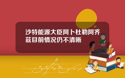 沙特能源大臣阿卜杜勒阿齐兹目前情况仍不清晰