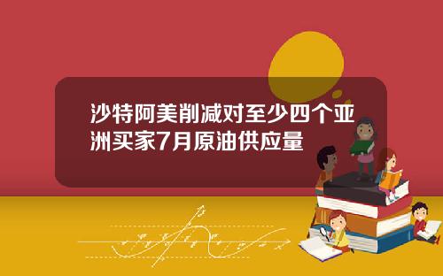沙特阿美削减对至少四个亚洲买家7月原油供应量