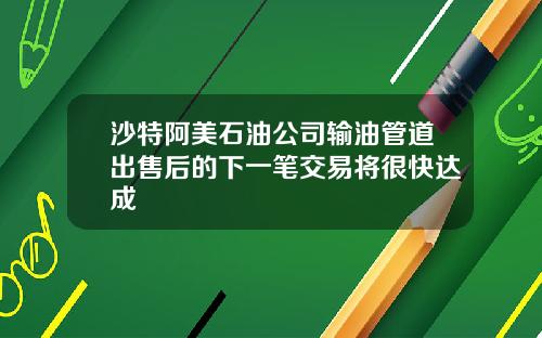 沙特阿美石油公司输油管道出售后的下一笔交易将很快达成