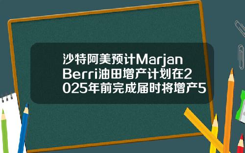 沙特阿美预计MarjanBerri油田增产计划在2025年前完成届时将增产55万桶日