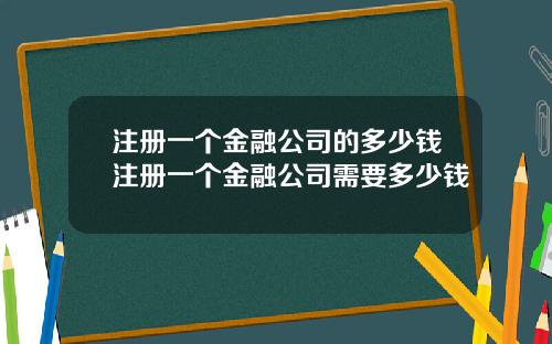 注册一个金融公司的多少钱注册一个金融公司需要多少钱