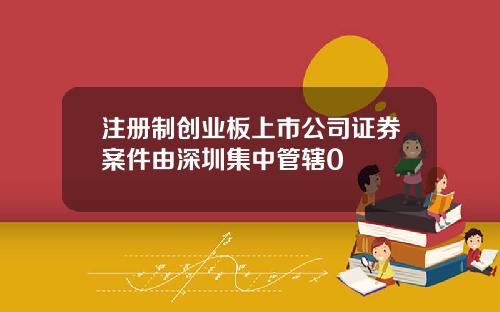 注册制创业板上市公司证券案件由深圳集中管辖0