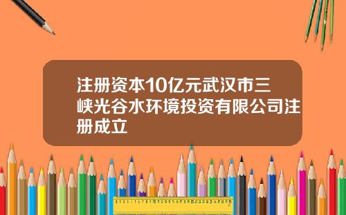 注册资本10亿元武汉市三峡光谷水环境投资有限公司注册成立