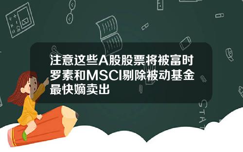注意这些A股股票将被富时罗素和MSCI剔除被动基金最快嫡卖出