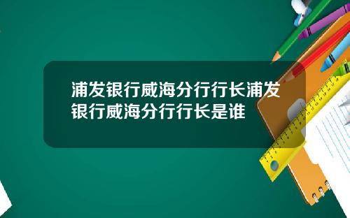 浦发银行威海分行行长浦发银行威海分行行长是谁