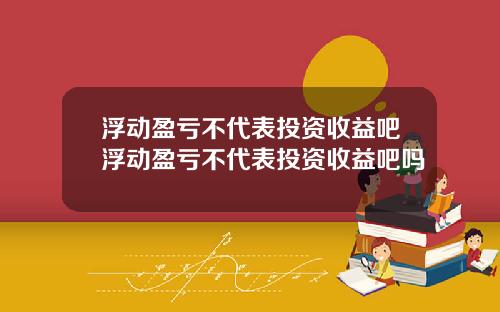 浮动盈亏不代表投资收益吧浮动盈亏不代表投资收益吧吗