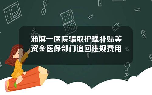 淄博一医院骗取护理补贴等资金医保部门追回违规费用