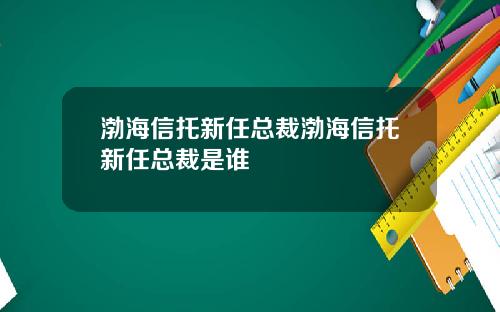 渤海信托新任总裁渤海信托新任总裁是谁