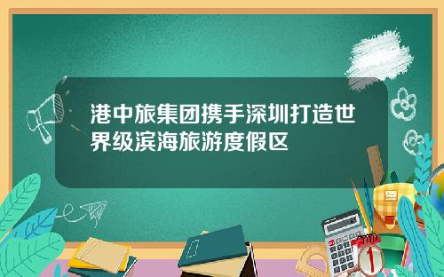 港中旅集团携手深圳打造世界级滨海旅游度假区
