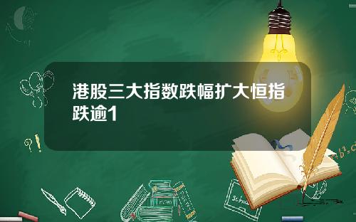 港股三大指数跌幅扩大恒指跌逾1
