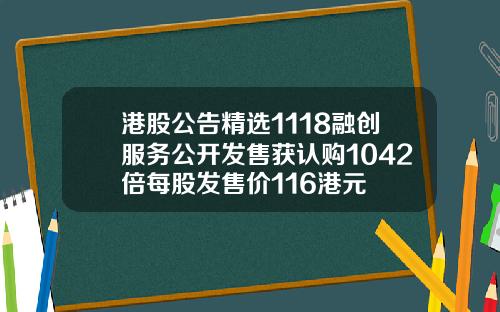 港股公告精选1118融创服务公开发售获认购1042倍每股发售价116港元
