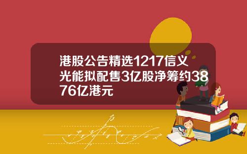港股公告精选1217信义光能拟配售3亿股净筹约3876亿港元