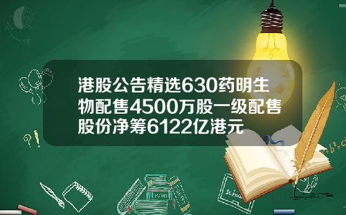 港股公告精选630药明生物配售4500万股一级配售股份净筹6122亿港元