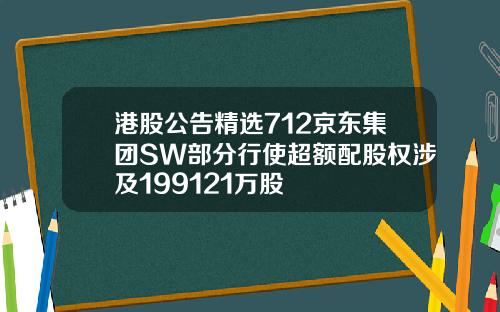 港股公告精选712京东集团SW部分行使超额配股权涉及199121万股