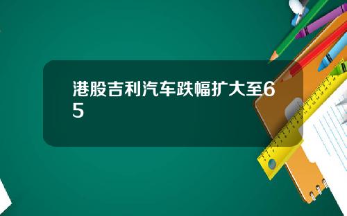 港股吉利汽车跌幅扩大至65