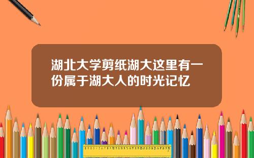 湖北大学剪纸湖大这里有一份属于湖大人的时光记忆