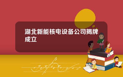 湖北新能核电设备公司揭牌成立