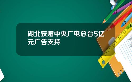 湖北获赠中央广电总台5亿元广告支持