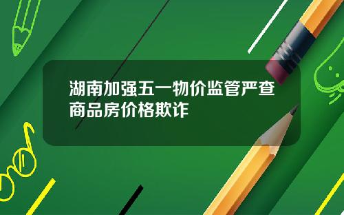 湖南加强五一物价监管严查商品房价格欺诈