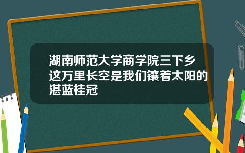 湖南师范大学商学院三下乡这万里长空是我们镶着太阳的湛蓝桂冠