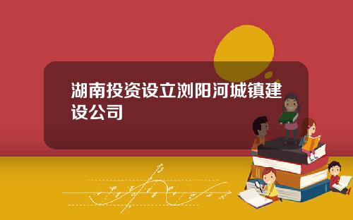 湖南投资设立浏阳河城镇建设公司