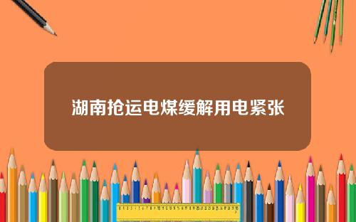 湖南抢运电煤缓解用电紧张